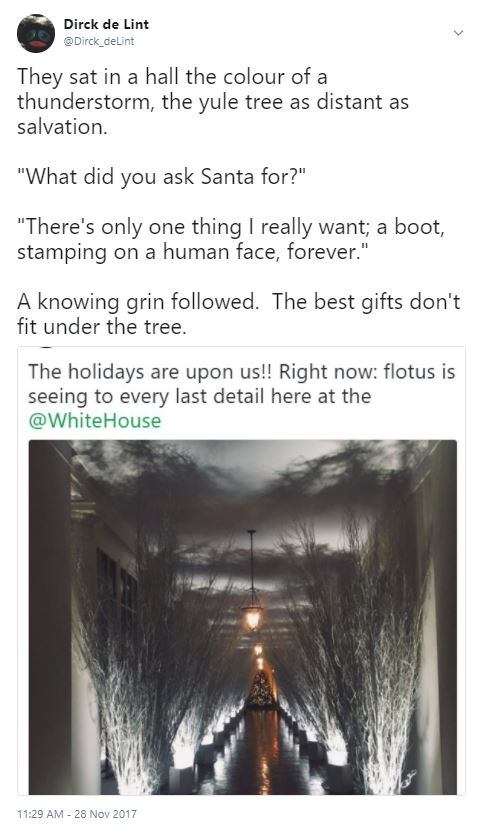 A photo of the 2017 White House Christmas tree, under a block of Twitter text which reads: They sat in a hall the colour of a thunderstorm, the yule tree as distant as salvation. "What did you ask Santa for?" "There's only one thing I really want; a boot, stamping on a human face, forever." A knowing grin followed. The best gifts don't fit under the tree.