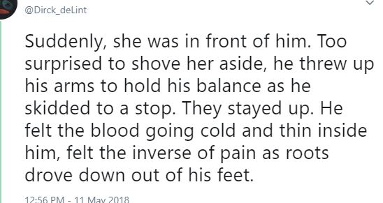 Twitter screen capture: Suddenly, she was in front of him. Too surprised to shove her aside, he threw his arms up to hold his balance as he skidded to a stop. They stayed up. He felt the blood going cold and thin inside him, felt the inverse of pain as roots drove down out of his feet.
