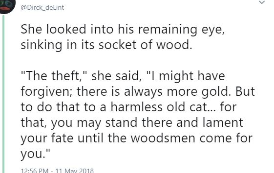 Twitter screen capture: She looked into his remaining eye, sinking into its socket of wood. "The theft," she said, "I might have forgiven; there is always more gold. But to do that to a harmless old cat... for that, you may stand there and lament your fate until the woodsmen come for you."