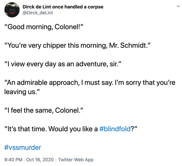 16 October

“Good morning, Colonel!”

“You’re very chipper this morning, Mr. Schmidt.”

“I view every day as an adventure, sir.”

“An admirable approach, I must say. I’m sorry that you’re leaving us.”

“I feel the same, Colonel.”

“It’s that time. Would you like a #blindfold?”