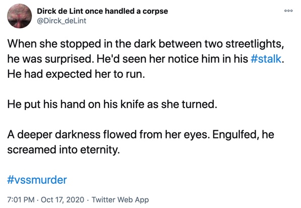 17 October

When she stopped in the dark between two streetlights, he was surprised. He'd seen her notice him in his #stalk. He had expected her to run.

He put his hand on his knife as she turned.

A deeper darkness flowed from her eyes. Engulfed, he screamed into eternity.