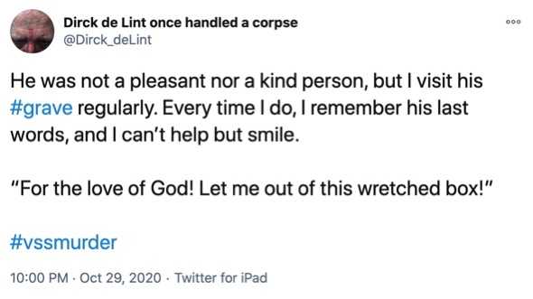 29 October

He was not a pleasant nor a kind person, but I visit his #grave regularly. Every time I do, I remember his last words, and I can’t help but smile.

“For the love of God! Let me out of this wretched box!”