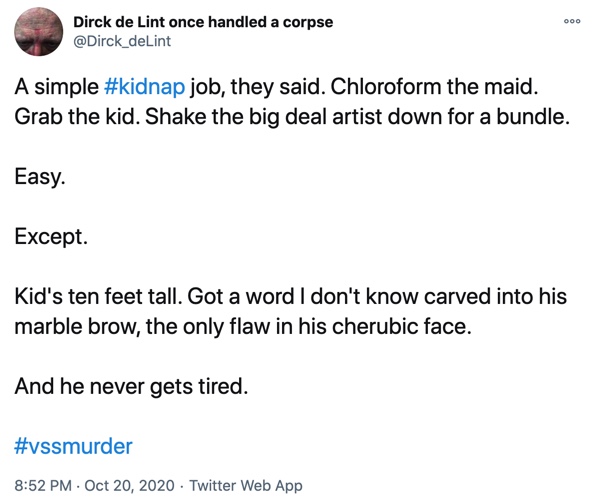 20 October

A simple #kidnap job, they said. Chloroform the maid. Grab the kid. Shake the big deal artist down for a bundle.

Easy.

Except.

Kid's ten feet tall. Got a word I don't know carved into his marble brow, the only flaw in his cherubic face.

And he never gets tired.