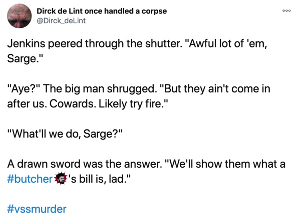 24 October

Jenkins peered through the shutter. "Awful lot of 'em, Sarge."

"Aye?" The big man shrugged. "But they ain't come in after us. Cowards. Likely try fire."

"What'll we do, Sarge?"

A drawn sword was the answer. "We'll show them what a #butcher's bill is, lad."