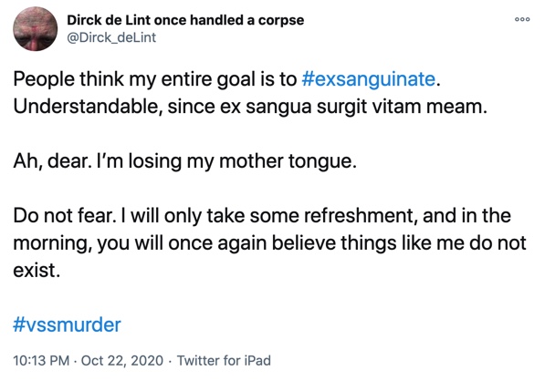 22 October

People think my entire goal is to #exsanguinate. Understandable, since ex sangua surgit vitam meam.

Ah, dear. I’m losing my mother tongue.

Do not fear. I will only take some refreshment, and in the morning, you will once again believe things like me do not exist.