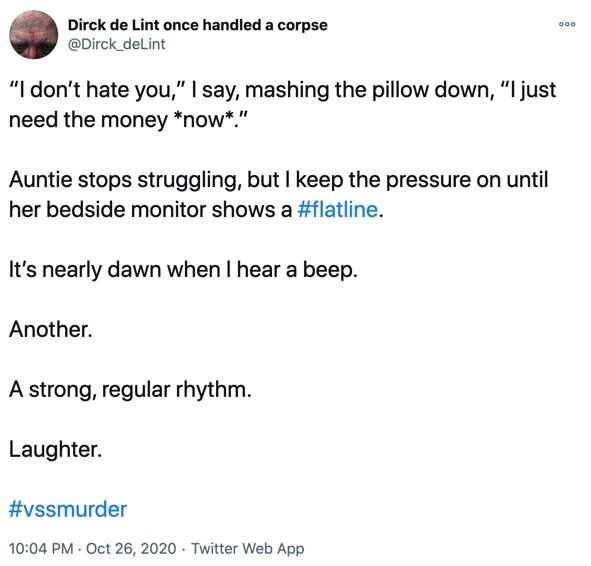 26 October

“I don’t hate you,” I say, mashing the pillow down, “I just need the money *now*.”

Auntie stops struggling, but I keep the pressure on until her bedside monitor shows a #flatline.

It’s nearly dawn when I hear a beep.

Another.

A strong, regular rhythm.

Laughter.