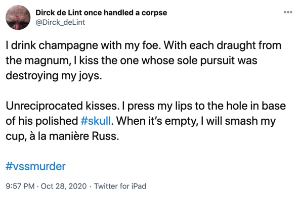 28 October

I drink champagne with my foe. With each draught from the magnum, I kiss the one whose sole pursuit was destroying my joys.

Unreciprocated kisses. I press my lips to the hole in base of his polished #skull. When it’s empty, I will smash my cup, à la manière Russ.