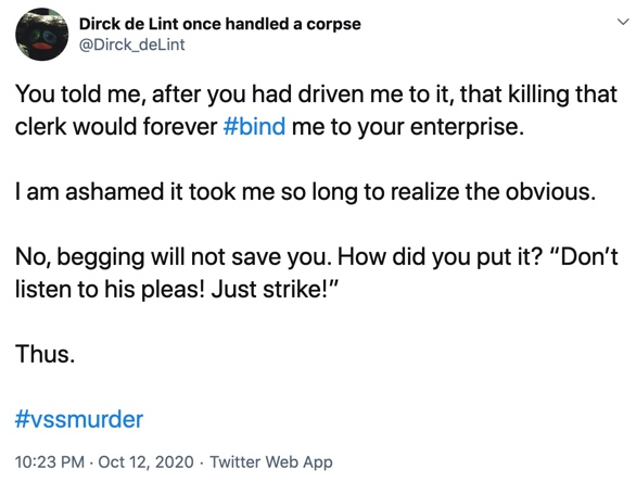 12 October

You told me, after you had driven me to it, that killing that clerk would forever #bind me to your enterprise.

I am ashamed it took me so long to realize the obvious.

No, begging will not save you. How did you put it? “Don’t listen to his pleas! Just strike!”

Thus.