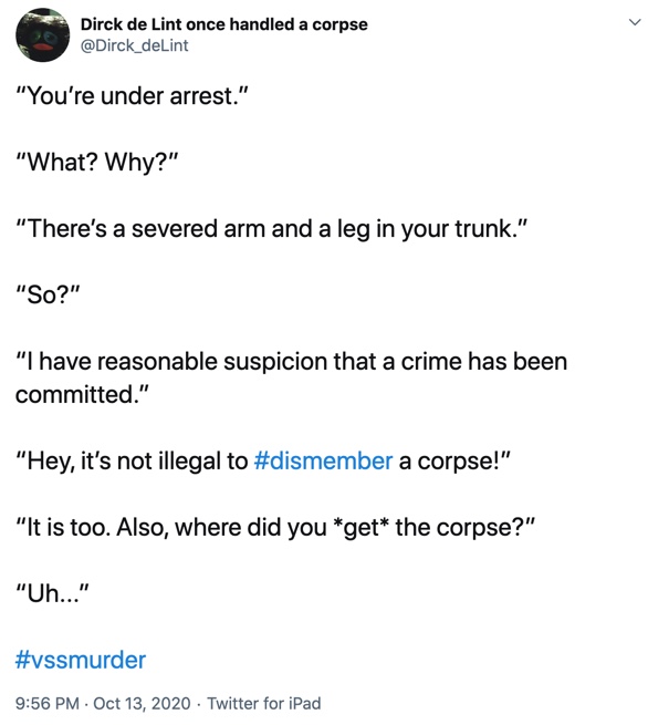 13 October

“You’re under arrest.”

“What? Why?”

“There’s a severed arm and a leg in your trunk.”

“So?”

“I have reasonable suspicion that a crime has been committed.”

“Hey, it’s not illegal to #dismember a corpse!”

“It is too. Also, where did you *get* the corpse?”

“Uh...”