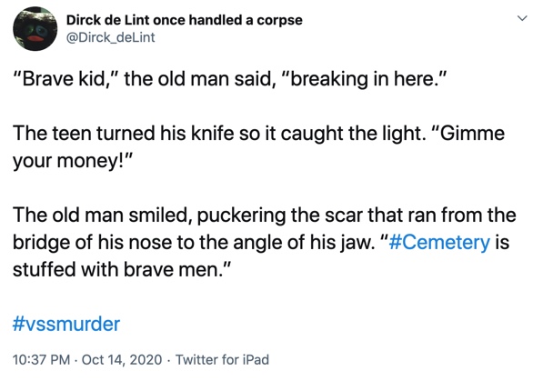 14 October

“Brave kid,” the old man said, “breaking in here.”

The teen turned his knife so it caught the light. “Gimme your money!”

The old man smiled, puckering the scar that ran from the bridge of his nose to the angle of his jaw. “#Cemetery is stuffed with brave men.”
