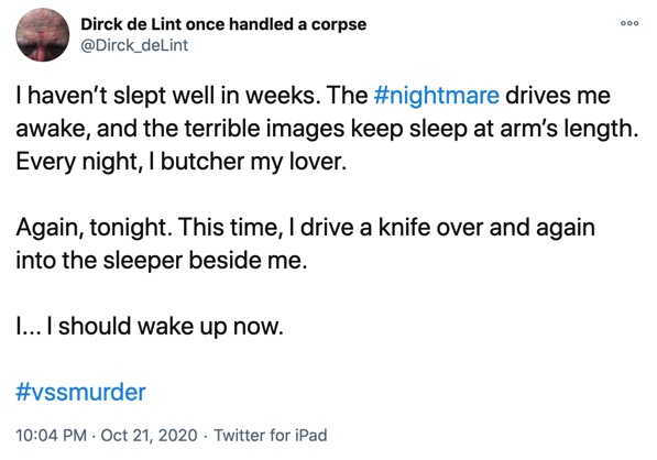 21 October

I haven’t slept well in weeks. The #nightmare drives me awake, and the terrible images keep sleep at arm’s length. Every night, I butcher my lover.

Again, tonight. This time, I drive a knife over and again into the sleeper beside me.

I... I should wake up now.