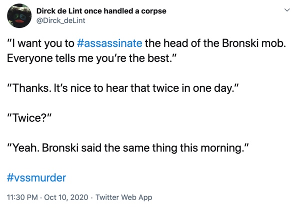 10 October

”I want you to #assassinate the head of the Bronski mob. Everyone tells me you’re the best.”

”Thanks. It’s nice to hear that twice in one day.”

”Twice?”

”Yeah. Bronski said the same thing this morning.”