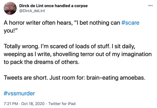 18 October

A horror writer often hears, “I bet nothing can #scare you!”

Totally wrong. I’m scared of loads of stuff. I sit daily, weeping as I write, shovelling terror out of my imagination to pack the dreams of others.

Tweets are short. Just room for: brain-eating amoebas.