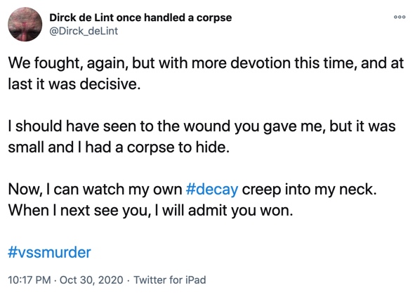 30 October

We fought, again, but with more devotion this time, and at last it was decisive.

I should have seen to the wound you gave me, but it was small and I had a corpse to hide.

Now, I can watch my own #decay creep into my neck. When I next see you, I will admit you won.
