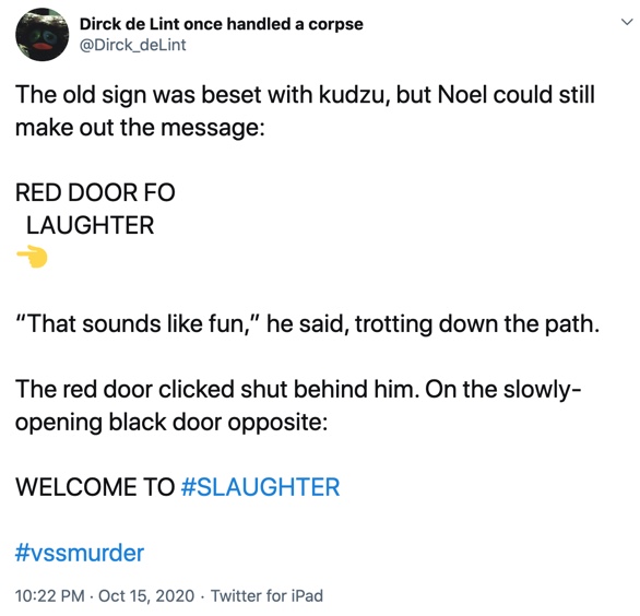 15 October

The old sign was beset with kudzu, but Noel could still make out the message:

RED DOOR FO
  LAUGHTER
Left pointing hand 

“That sounds like fun,” he said, trotting down the path.

The red door clicked shut behind him. On the slowly-opening black door opposite:

WELCOME TO #SLAUGHTER