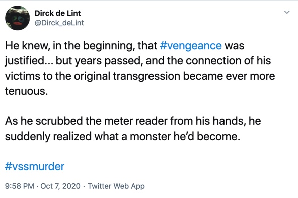 7 October

He knew, in the beginning, that #vengeance was justified... but years passed, and the connection of his victims to the original transgression became ever more tenuous.

As he scrubbed the meter reader from his hands, he suddenly realized what a monster he’d become.